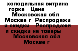 холодильная витрина горка › Цена ­ 20 000 - Московская обл., Москва г. Распродажи и скидки » Распродажи и скидки на товары   . Московская обл.,Москва г.